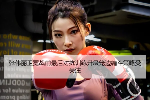张伟丽卫冕战前最后对抗训练升级笼边缠斗策略受关注