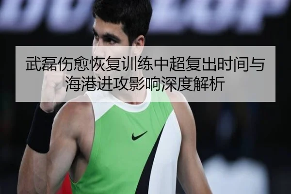 武磊伤愈恢复训练中超复出时间与海港进攻影响深度解析