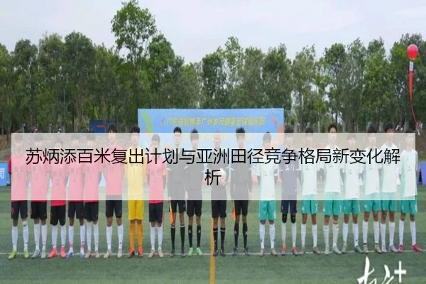 苏炳添百米复出计划与亚洲田径竞争格局新变化解析