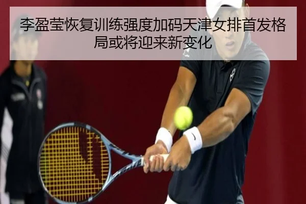 李盈莹恢复训练强度加码天津女排首发格局或将迎来新变化