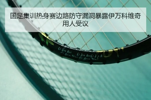 国足集训热身赛边路防守漏洞暴露伊万科维奇用人受议